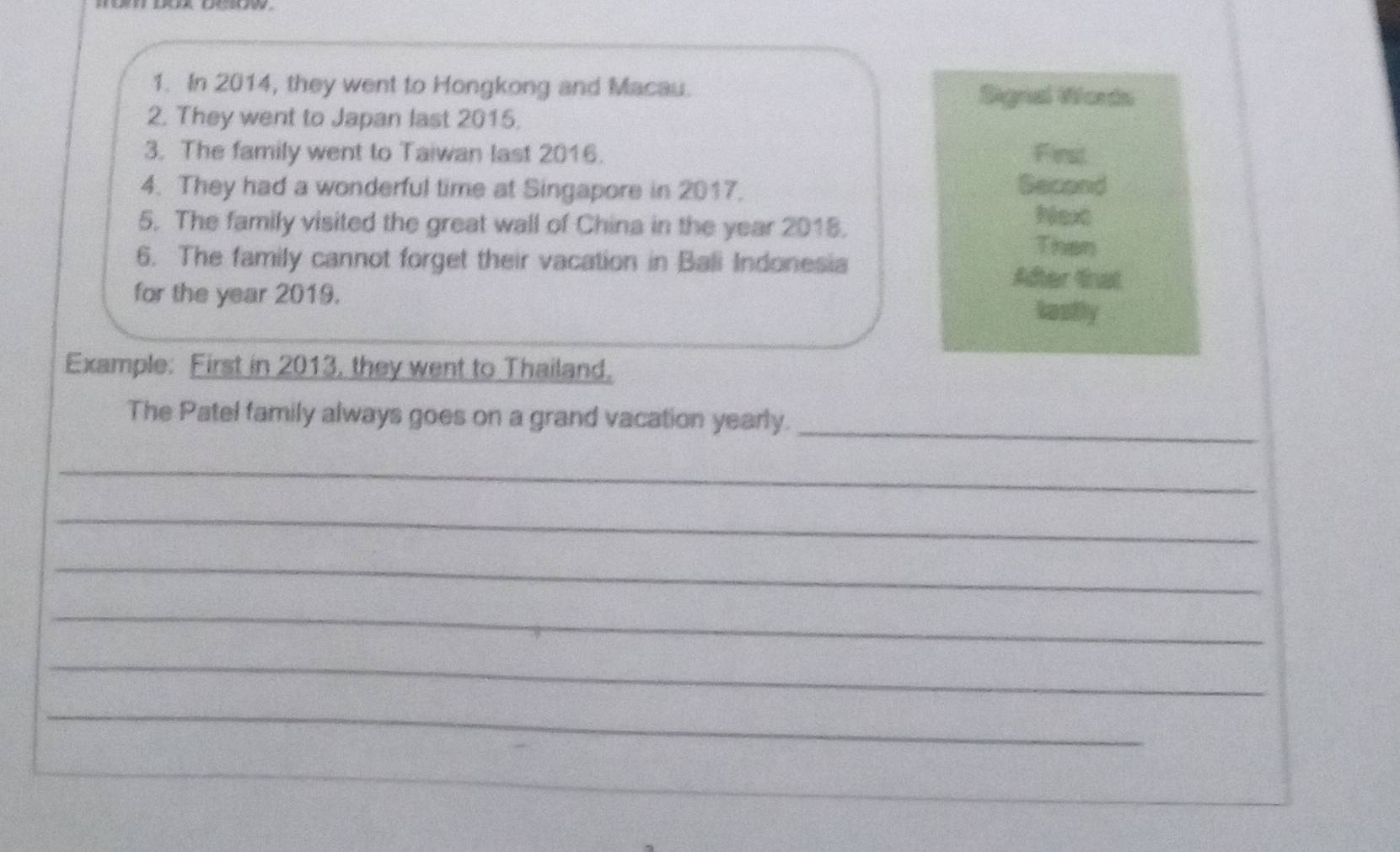 In 2014, they went to Hongkong and Macau. Signal Words 
2. They went to Japan last 2015. 
3. The family went to Taiwan last 2016. First 
4. They had a wonderful time at Singapore in 2017. Second 
5. The family visited the great wall of China in the year 2015. 
Next 
Than 
6. The family cannot forget their vacation in Bali Indonesia Adter trat 
for the year 2019. Lasfly 
Example: First in 2013, they went to Thailand. 
The Patel family always goes on a grand vacation yearly. 
_ 
_ 
_ 
_ 
_ 
_ 
_