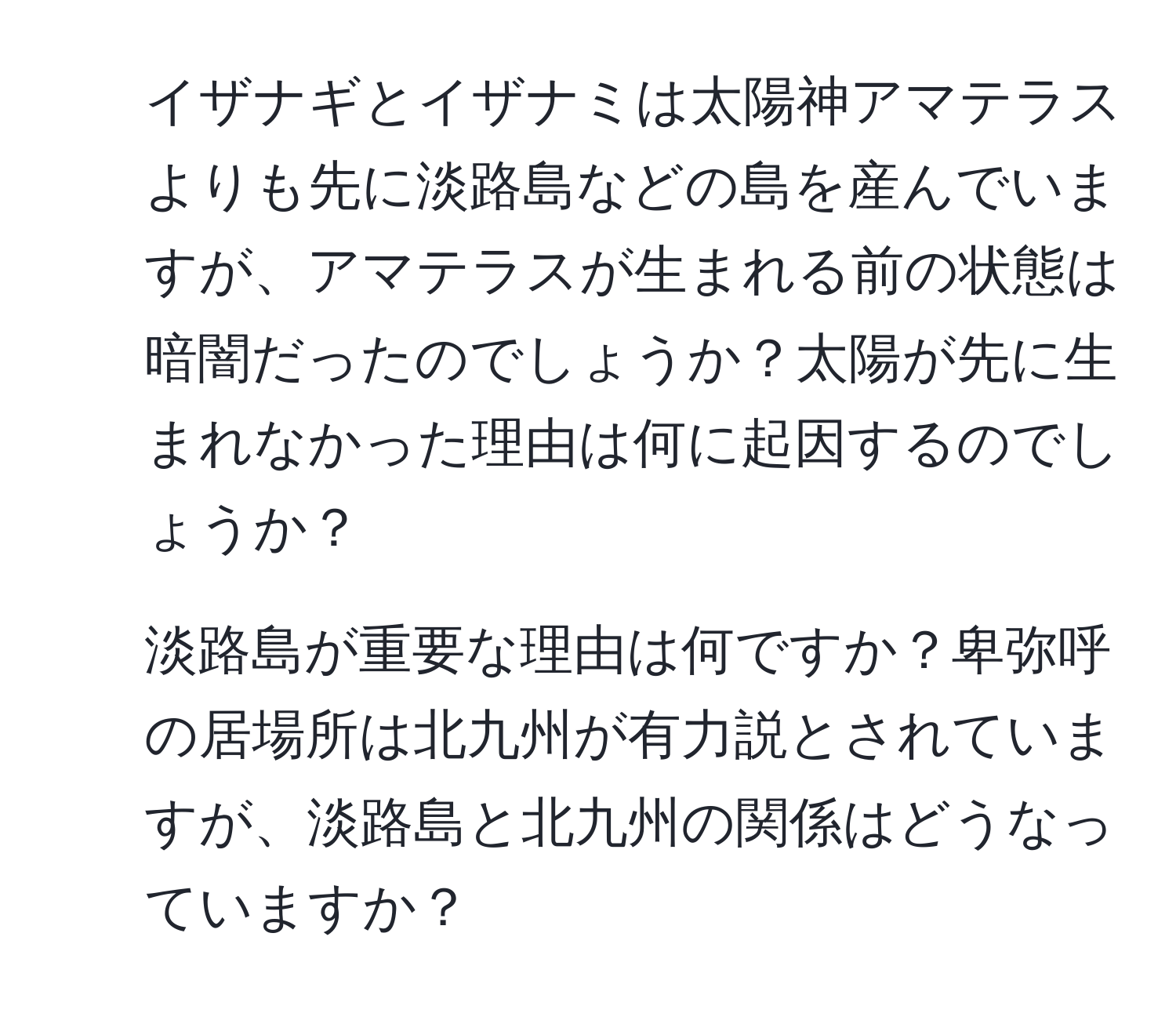 イザナギとイザナミは太陽神アマテラスよりも先に淡路島などの島を産んでいますが、アマテラスが生まれる前の状態は暗闇だったのでしょうか？太陽が先に生まれなかった理由は何に起因するのでしょうか？  
2. 淡路島が重要な理由は何ですか？卑弥呼の居場所は北九州が有力説とされていますが、淡路島と北九州の関係はどうなっていますか？