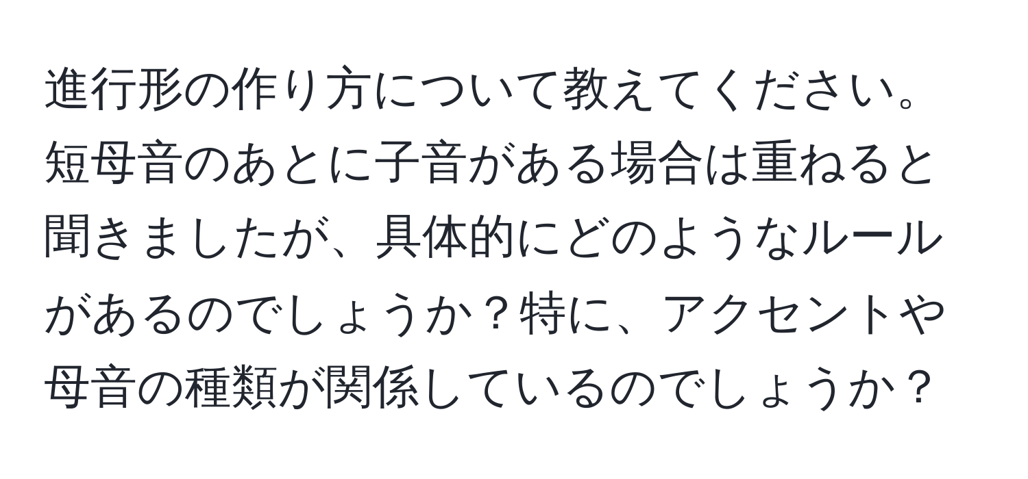 進行形の作り方について教えてください。短母音のあとに子音がある場合は重ねると聞きましたが、具体的にどのようなルールがあるのでしょうか？特に、アクセントや母音の種類が関係しているのでしょうか？