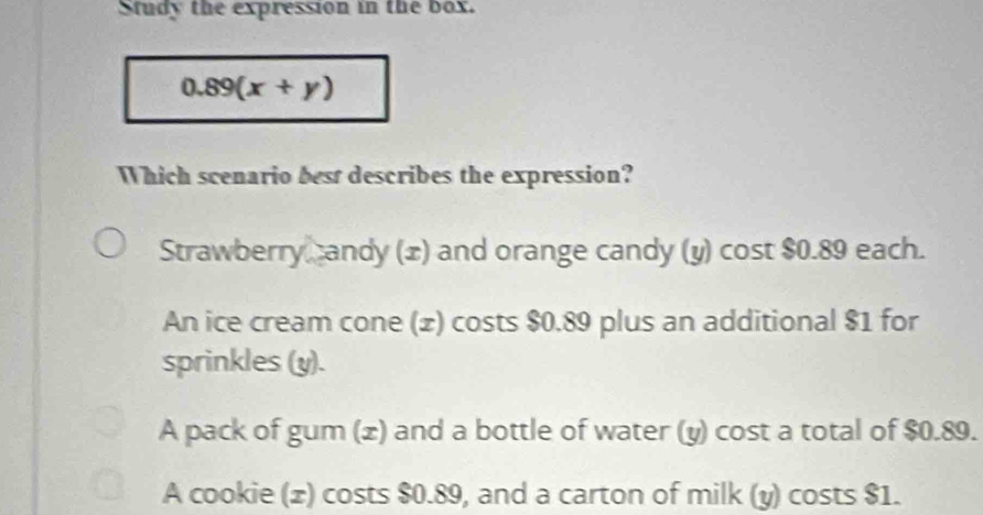 Study the expression in the box.
0.89(x+y)
Which scenario best describes the expression?
Strawberry candy (x) and orange candy (y) cost $0.89 each.
An ice cream cone (£) costs $0.89 plus an additional $1 for
sprinkles (y).
A pack of gum (x) and a bottle of water (y) cost a total of $0.89.
A cookie (x) costs $0.89, and a carton of milk (y) costs $1.