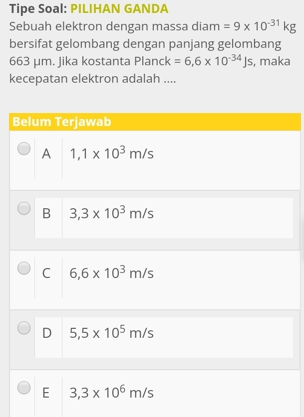 Tipe Soal: PILIHAN GANDA
Sebuah elektron dengan massa diam =9* 10^(-31)kg
bersifat gelombang dengan panjang gelombang
663 μm. Jika kostanta Planck=6,6* 10^(-34)Js , maka
kecepatan elektron adalah ....
Belum Terjawab
A 1,1* 10^3m/s
B 3,3* 10^3m/s
C 6,6* 10^3m/s
D 5,5* 10^5m/s
E 3,3* 10^6m/s