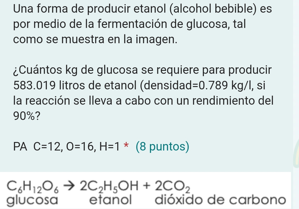 Una forma de producir etanol (alcohol bebible) es 
por medio de la fermentación de glucosa, tal 
como se muestra en la imagen. 
¿Cuántos kg de glucosa se requiere para producir
583.019 litros de etanol (densidad =0.789kg/l l, si 
la reacción se lleva a cabo con un rendimiento del
90%? 
PA C=12, O=16, H=1^* (8 puntos)
C_6H_12O_6to 2C_2H_5OH+2CO_2
glucosa etanol dióxido de carbono