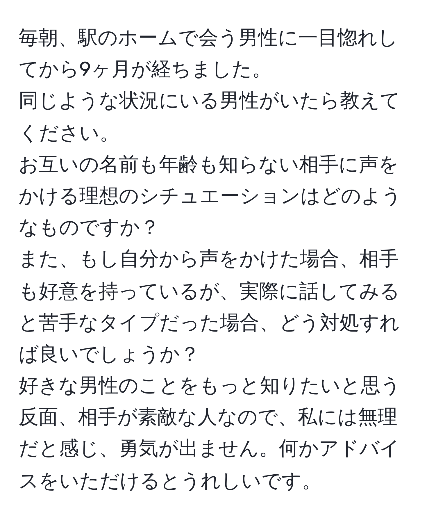 毎朝、駅のホームで会う男性に一目惚れしてから9ヶ月が経ちました。  
同じような状況にいる男性がいたら教えてください。  
お互いの名前も年齢も知らない相手に声をかける理想のシチュエーションはどのようなものですか？  
また、もし自分から声をかけた場合、相手も好意を持っているが、実際に話してみると苦手なタイプだった場合、どう対処すれば良いでしょうか？  
好きな男性のことをもっと知りたいと思う反面、相手が素敵な人なので、私には無理だと感じ、勇気が出ません。何かアドバイスをいただけるとうれしいです。