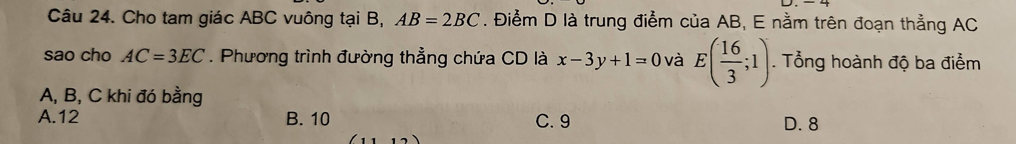 Cho tam giác ABC vuông tại B, AB=2BC. Điểm D là trung điểm của AB, E nằm trên đoạn thẳng AC
sao cho AC=3EC. Phương trình đường thẳng chứa CD là x-3y+1=0 và E( 16/3 ;1). Tổng hoành độ ba điểm
A, B, C khi đó bằng
A. 12 B. 10 C. 9
D. 8