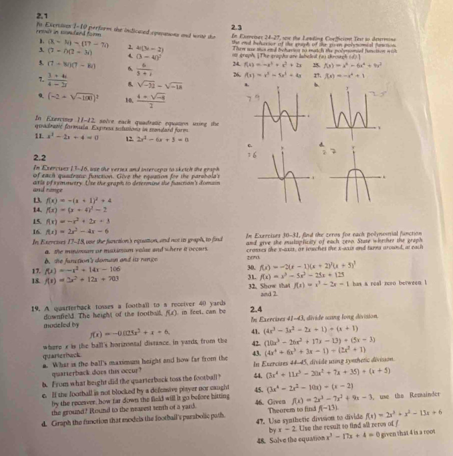 2.1
2.3
fo Exerises 1-10 perform the indicated operations and write the
esi in sondard form. In Exercises 24-27, we the Leading Coefficient Test to determine
1. (8-3i)-(17-7i) 2. 4i(3i-2) the end behavior of the graph of the given polynomial functon.
Then use this and behavia to match the polymmial function with
us graph. [The graphs are labeled (a) through (d)
3. (7-i)(2+3i) 4 (3-4i)^2 24 f(x)=-x^3+x^2+2x 25. f(x)=x^6-6x^4+9x^2
5. (7+8i)(7-8i) 6,  6/5+i 
26, f(x)=x^5-5x^3+4x 27、 f(x)=-x^4+1
7.  (3+4i)/4-2i  8. sqrt(-22)-sqrt(-18)
a.
b.
9. (-2+sqrt(-100))^2 10,  (4+sqrt(-8))/2 
In Exercises 11-12, solve each quadratic equation using the
quadratić formula. Express solutions in standard form
1L x^2-2x+4=0 12. 2x^2-6x+5=0 d
C
2.2
In Exercises 13-16, use the veriex and intercepts to sketch the graph
of each quadratw function. Give the equation for the parabola's
avis of symmetry. Use the graph to defermine the function's domain
and range
13. f(x)=-(x+1)^2+4
14、 f(x)=(x+4)^2-2
15. f(x)=-x^2+2x+3
16. f(x)=2x^2-4x-6
In Exercises 17-18, use the function's equation, and not its graph, to find In Exercises 30-31, find the zeros for each polynomial function
a. the maimum or maximum value and where it occars. and give the multiplicity of each zero. State whether the graph
crosses the x-axis, or touches the x-axis and turns around, at each
. the function's doman and its range zero.
17. f(x)=-x^2+14x-106
30. f(x)=-2(x-1)(x+2)^2(x+5)^3
18. f(x)=3x^2+12x+703 31. f(x)=x^3-5x^2-25x+125
32. Show that f(x)=x^3-2x-1 has a real zero between l
and 2.
19. A quarterback tosses a football to a receiver 40 yards 2.4
downfeld. The height of the tootball, f(x) in feet, can be
In Exercises 41-43, divide using long division.
modeled by 41. (4x^3-3x^2-2x+1)/ (x+1)
f(x)=-0.025x^2+x+6.
where x is the ball's horizontal distance, in yards, from the 42. (10x^3-26x^2+17x-13)+(5x-3)
quarterback
43.
a. What is the ball's maximum height and how far from the (4x^4+6x^3+3x-1)/ (2x^2+1)
quarterback does this occur? In Exercises 44-45, divide using synthetic division.
b. From what height did the quarterback toss the football? 44. (3x^4+11x^3-20x^2+7x+35)/ (x+5)
e. If the football is not blocked by a defensive player nor caught 45. (3x^4-2x^2-10x)+(x-2)
by the receiver, how far down the field will it go before hitting
the ground? Round to the nearest tenth of a yard. 46. Given f(x)=2x^3-7x^2+9x-3 ， use the Remainder
d. Graph the function that models the football's parabolic path. Theorem to find f(-13). f(x)=2x^3+x^2-13x+6
47. Use synthetic division to divide
by x-2 Use the result to find all zeros of f
48. Solve the equation x^3-17x+4=0 given that 4 is a root