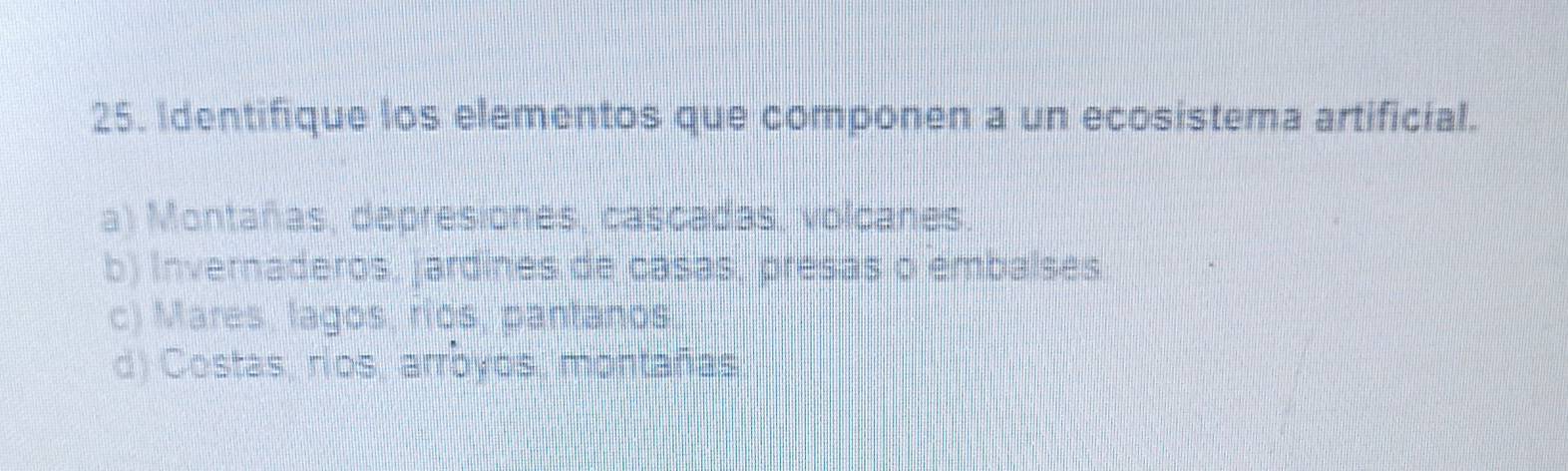 Identifique los elementos que componen a un ecosistema artificial.
a) Montañas, depresiones, cascadas, volcanes.
b) Invernaderos, jardines de casas, presas o embaíses
c) Mares, lagos, ríos, pantanos
d) Costas, ríos, arrbyos, montañas