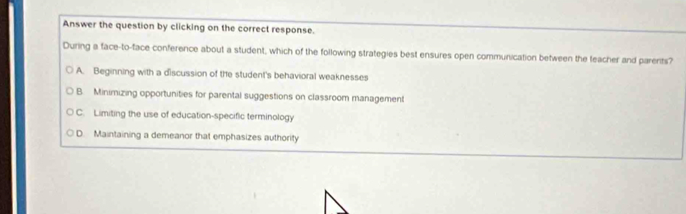 Answer the question by clicking on the correct response.
During a face-to-face conference about a student, which of the following strategies best ensures open communication between the teacher and parerits?
A. Beginning with a discussion of the student's behavioral weaknesses
B. Minimizing opportunities for parental suggestions on classroom management
C. Limiting the use of education-specific terminology
D. Maintaining a demeanor that emphasizes authority