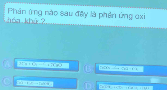 Phản ứng nào sau đây là phản ứng oxi
hóa khử
2Ca+O_2to 2CaO
B CaCO CaO+CO_2
CaO+H_2O to Ca(OH)_2
D Ca(OH)_2+CO_2to CaCO_3+H_2O