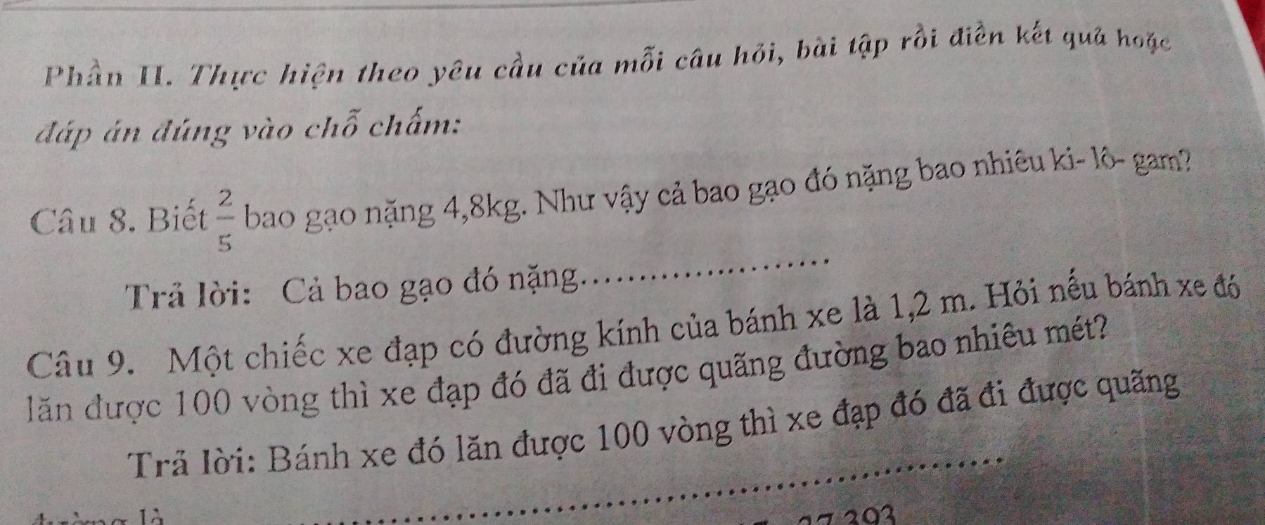 Phần II. Thực hiện theo yêu cầu của mỗi câu hỏi, bài tập rồi điền kết quả hoặc 
đáp án đúng vào chỗ chấm: 
_ 
Câu 8. Biết  2/5  bao gạo nặng 4, 8kg. Như vậy cả bao gạo đó nặng bao nhiêu ki- lô- gam? 
Trả lời: Cả bao gạo đó nặng. 
Câu 9. Một chiếc xe đạp có đường kính của bánh xe là 1,2 m. Hỏi nếu bánh xe đó 
lãn được 100 vòng thì xe đạp đó đã đi được quãng đường bao nhiêu mét? 
Trả lời: Bánh xe đó lăn được 100 vòng thì xe đạp đó đã đi được quãng 
203