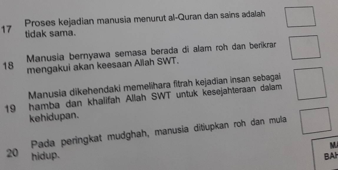 Proses kejadian manusia menurut al-Quran dan sains adalah
17 tidak sama. 
Manusia bernyawa semasa berada di alam roh dan berikrar
18 mengakui akan keesaan Allah SWT. 
Manusia dikehendaki memelihara fitrah kejadian insan sebagai
19 hamba dan khalifah Allah SWT untuk kesejahteraan dalam 
kehidupan. 
Pada peringkat mudghah, manusia ditiupkan roh dan mula 
M
20 hidup. BAH