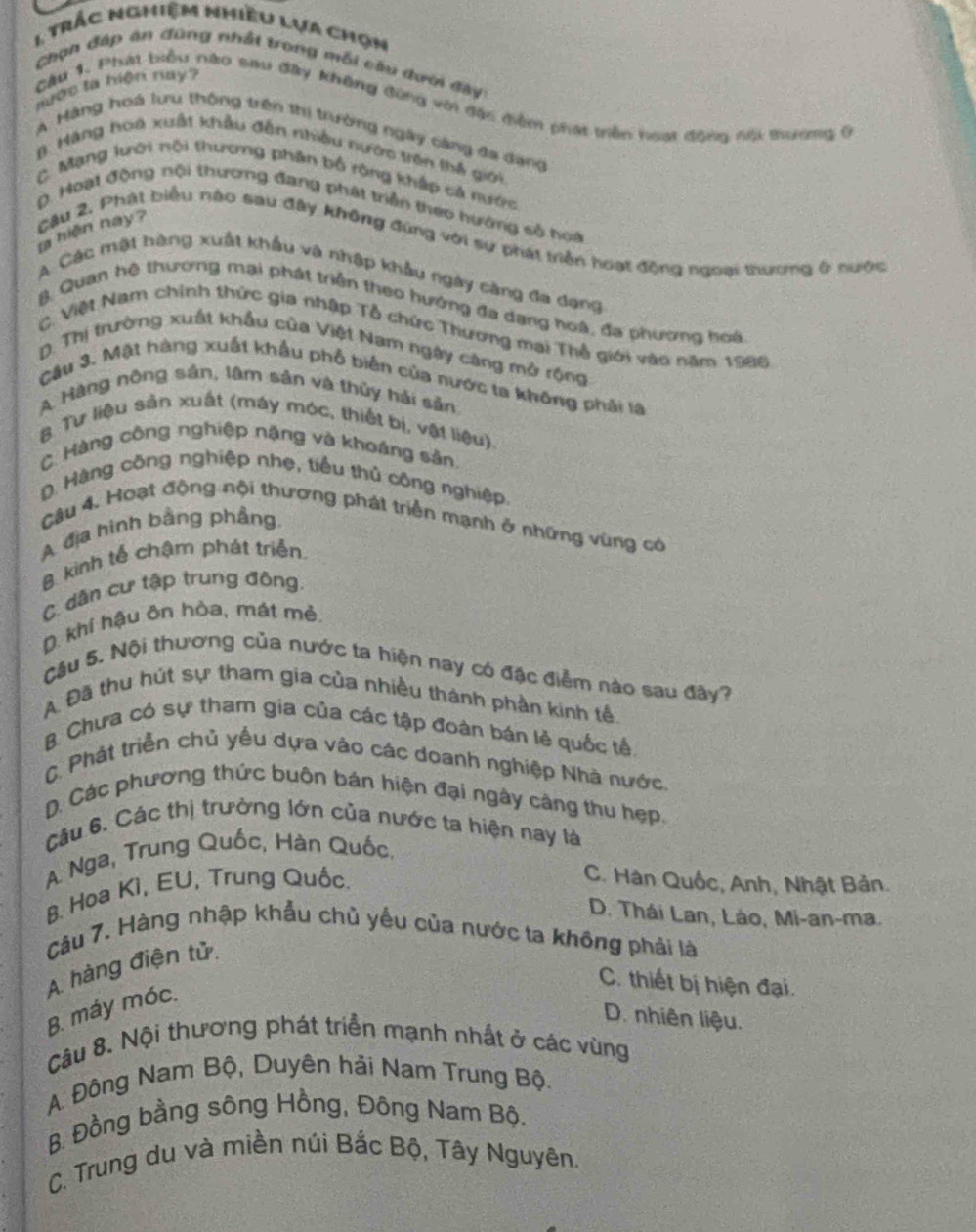 trác nghiệm nhiều lựa chọn
Chọn đáp ăn đùng nhất trong mỗi cầu dưới đây:
ước ta hiện nay?
Cầu 1. Phát biểu nào sau đây không đùng với đặc điểm phát triền hoạt động nội tương 9
A  Màng hoá lưu thông trên thị trường ngày càng đa dạng
3.  Hàng hoa xuất khẩu đến nhiều nước trên thế giới
C Mạng lười nội thương phân bố rộng khắp cả nước
D. Hoạt động nội thương đang phát triển theo hướng số hoà
la hiện hay ? Câu 2. Phát biểu nào sau đây không đứng với sự phát triển hoạt động ngoại thương ở nước
A Các mật hàng xuất khẩu và nhập khẩu ngày càng đa dạng
B Quan hệ thương mại phát triển theo hướng đa dạng hoà, đa phương hoá
C. Việt Nam chính thức gia nhập Tổ chức Thương mai Thổ giới vào năm 1986
D. Thị trường xuất khẩu của Việt Nam ngày càng mở rộng
Câu 3. Mặt hàng xuất khẩu phổ biến của nước ta không phải là
A Hàng nông sản, lâm sản và thủy hải sản
B. Tư liệu sản xuất (máy móc, thiết bị, vật liệu)
C. Hàng công nghiệp nặng và khoáng sản.
D. Hàng công nghiệp nhẹ, tiểu thủ công nghiệp
Câu 4. Hoạt động nội thương phát triển mạnh ở những vùng có
A địa hình bằng phầng.
B. kinh tế chậm phát triển
C. dân cư tập trung đông.
D. khí hậu ôn hòa, mát mẻ.
Cậu 5. Nội thương của nước ta hiện nay có đặc điểm nào sau đây?
A Đã thu hút sự tham gia của nhiều thành phần kinh tế.
B. Chưa có sự tham gia của các tập đoàn bán lẻ quốc tế
C. Phát triển chủ yếu dựa vào các doanh nghiệp Nhà nước.
D. Các phương thức buôn bán hiện đại ngày câng thu hẹp.
Câu 6. Các thị trường lớn của nước ta hiện nay là
A Nga, Trung Quốc, Hàn Quốc,
B. Hoa Ki, EU, Trung Quốc.
C. Hàn Quốc, Anh, Nhật Bản.
D. Thái Lan, Lào, Mi-an-ma.
Câu 7. Hàng nhập khẩu chủ yếu của nước ta không phải là
A. hàng điện tử.
B. máy móc.
C. thiết bị hiện đại.
D. nhiên liệu.
Câu 8. Nội thương phát triển mạnh nhất ở các vùng
A. Đông Nam Bộ, Duyên hải Nam Trung Bộ.
B. Đồng bằng sông Hồng, Đông Nam Bộ.
C. Trung du và miền núi Bắc Bộ, Tây Nguyên.