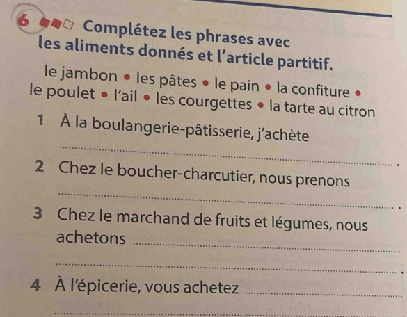 Complétez les phrases avec 
les aliments donnés et l’article partitif. 
le jambon • les pâtes • le pain • la confiture 
le poulet • l'ail • les courgettes • la tarte au citron 
_ 
1 À la boulangerie-pâtisserie, j'achète 
. 
_ 
2 Chez le boucher-charcutier, nous prenons 
. 
3 Chez le marchand de fruits et légumes, nous 
achetons 
_ 
_ 
. 
4 À l'épicerie, vous achetez_ 
_