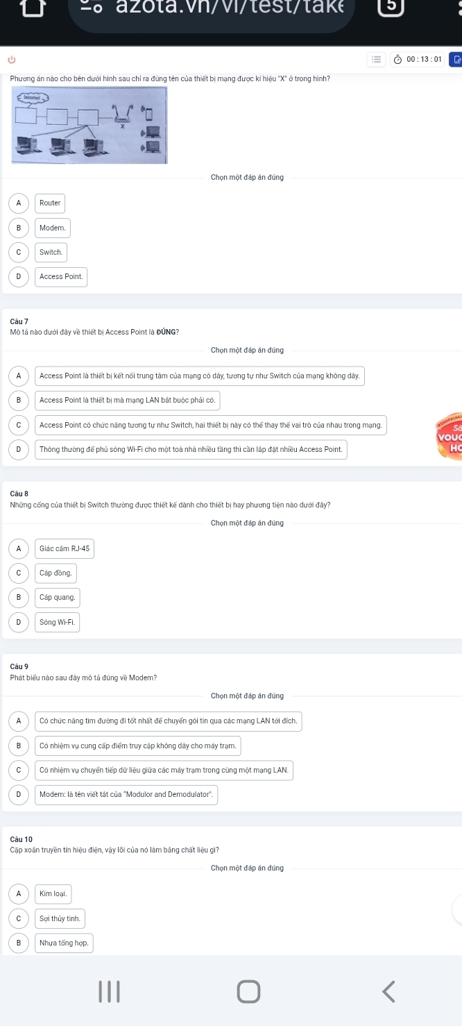 00 : 13 : 01
Phương án nào cho bên dưới hình sau chỉ ra đúng tên của thiết bị mạng được kí hiệu 'X" ở trong hình?
Chọn một đáp án đúng
A Router
Modem.
Switch
Access Point.
Câu 7
Mô tả nào dưới đây về thiết bị Access Point là ĐÚNG?
Chọn một đáp án đúng
Access Point là thiết bị kết nối trung tâm của mạng có dây, tương tư như Switch của mạng không dây
Access Point là thiết bị mà mạng LAN bắt buộc phải có
C  Access Point có chức năng tương tư như Switch, hai thiết bị này có thể thay thế vai trò của nhau trong mạng
o
Thông thường để phủ sóng Wi-Fi cho một toà nhà nhiều tầng thì cần lắp đặt nhiều Access Point
Câu 8
Những cổng của thiết bị Switch thường được thiết kế dành cho thiết bị hay phương tiện nào dưới đây?
Chọn một đáp án đúng
Giác cầm RJ-45
Cáp đồng
Cáp quang
Sóng Wi-Fi
Câu 9
Phát biểu nào sau đây mô tả đúng về Modem?
Chọn một đáp án đúng
A Có chức năng tìm đường đi tốt nhất để chuyển gói tin qua các mạng LAN tói đích.
Có nhiêm vụ cung cấp điểm truy cập không dây cho máy tram
Có nhiệm vụ chuyển tiếp dữ liệu giữa các máy trạm trong cùng một mạng LAN.
Modem: là tên viết tát của "Modulor and Demodulator".
Câu 10
Cặp xoán truyền tín hiệu điện, vậy lõi của nó làm bằng chất liệu gì?
Chọn một đáp án đủng
Kim loại
Sợi thủy tinh.
Nhựa tổng hợp