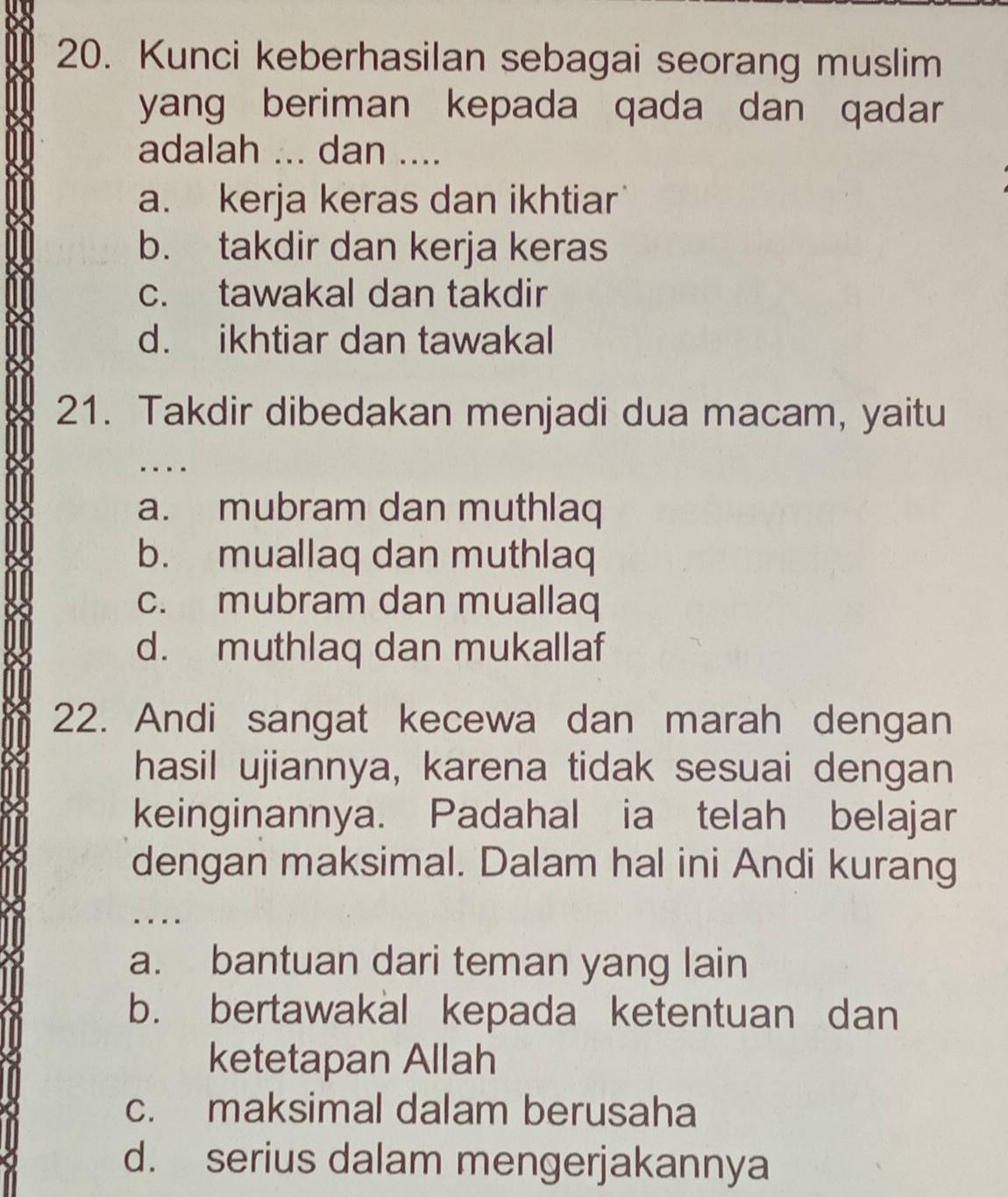 Kunci keberhasilan sebagai seorang muslim
yang beriman kepada qada dan qadar 
adalah ... dan ....
a. kerja keras dan ikhtiar
b. takdir dan kerja keras
c. tawakal dan takdir
d. ikhtiar dan tawakal
21. Takdir dibedakan menjadi dua macam, yaitu
..
a. mubram dan muthlaq
b. muallaq dan muthlaq
c. mubram dan muallaq
d. muthlaq dan mukallaf
22. Andi sangat kecewa dan marah dengan
hasil ujiannya, karena tidak sesuai dengan
keinginannya. Padahal ia telah belajar
dengan maksimal. Dalam hal ini Andi kurang
- ---
a. bantuan dari teman yang lain
b. bertawakal kepada ketentuan dan
ketetapan Allah
c. maksimal dalam berusaha
d. serius dalam mengerjakannya