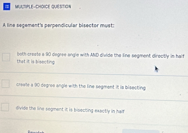 a MULTIPLE-CHOICE QUESTION
A line segement's perpendicular bisector must:
both create a 90 degree angle with AND divide the line segment directly in half
that it is bisecting
create a 90 degree angle with the line segment it is bisecting
divide the line segment it is bisecting exactly in half