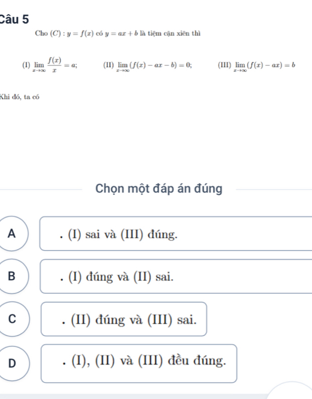 Cho (C):y=f(x) 6 y=ax+b là tiēm cận xiēn thì
(1) limlimits _xto ∈fty  f(x)/x =a; (II) limlimits _xto ∈fty (f(x)-ax-b)=0; (III) limlimits _xto ∈fty (f(x)-ax)=b
Khi đó, ta có
Chọn một đáp án đúng
A . (I) sai và (III) đúng.
B . (I) đúng và (II) sai.
C . (II) đúng và (III) sai.
D . (I), (II) và (III) đều đúng.