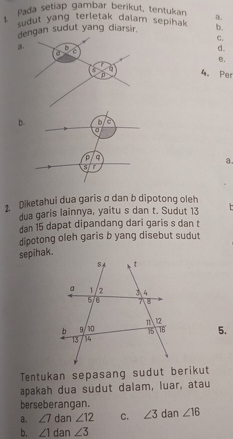 Pada setiap gambar berikut, tentukan
a.
sudut yang terletak dalam sepihak b.
dengan sudut yang diarsir.
C.
a.
d.
e.
4. Per
b.
a.
2. Diketahui dua garis a dan b dipotong oleh
dua garis lainnya, yaitu s dan t. Sudut 13
dan 15 dapat dipandang dari garis s dan t
dipotong oleh garis b yang disebut sudut
sepihak.
5.
Tentukan sepasang sudut berikut
apakah dua sudut dalam, luar, atau
berseberangan.
a. ∠ 7 dan ∠ 12 C. ∠ 3 dan ∠ 16
b. ∠ 1 dan ∠ 3