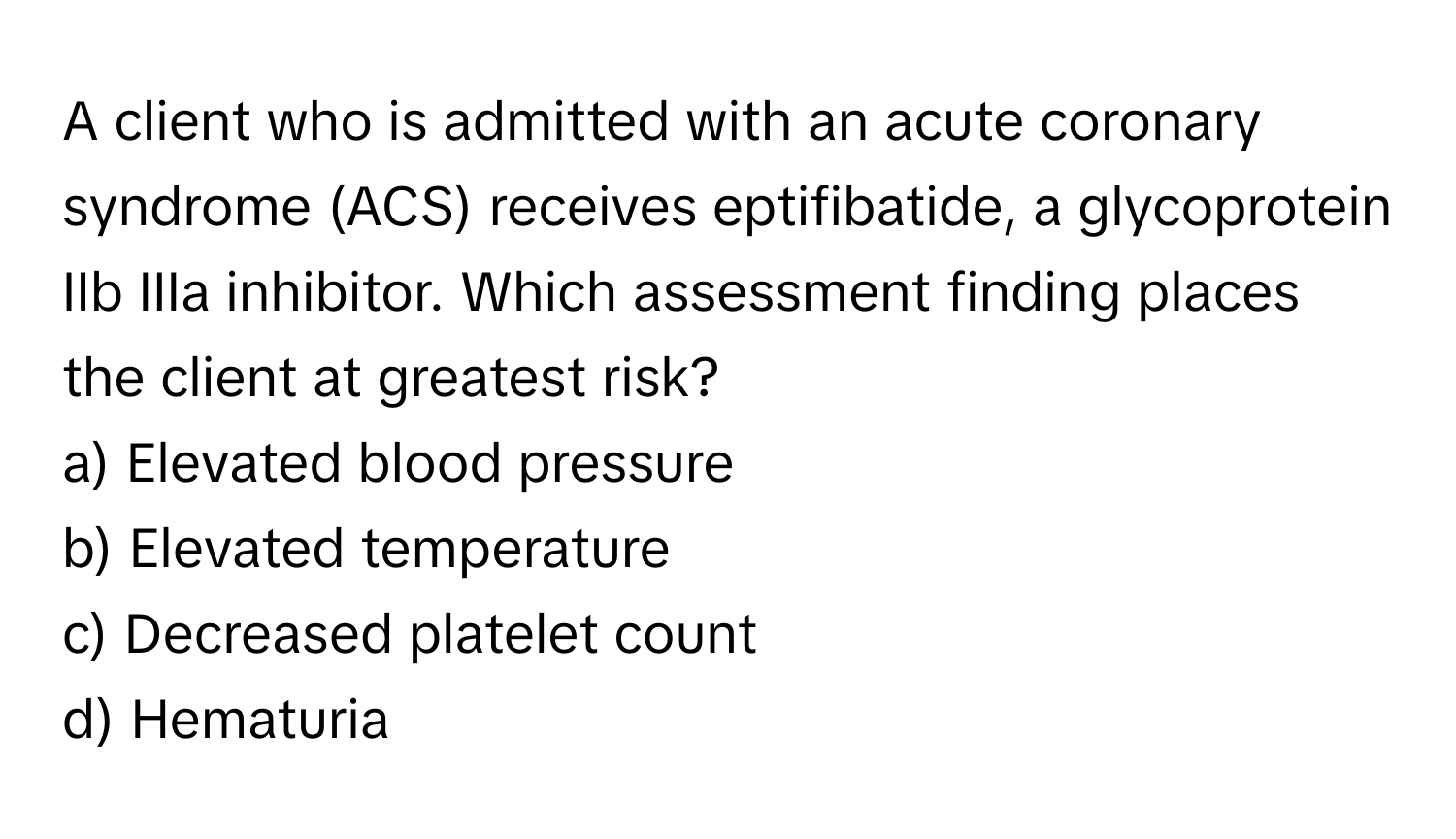 A client who is admitted with an acute coronary syndrome (ACS) receives eptifibatide, a glycoprotein IIb IIIa inhibitor. Which assessment finding places the client at greatest risk?

a) Elevated blood pressure 
b) Elevated temperature 
c) Decreased platelet count 
d) Hematuria