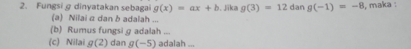 Fungsig dinyatakan sebagai g(x)=ax+b. Jika g(3)=12 dan g(-1)=-8 , maka : 
(a) Nilai a dan b adalah ... 
(b) Rumus fungsi g adalah ... 
(c) Nilai g(2) dan g(-5) adalah ...