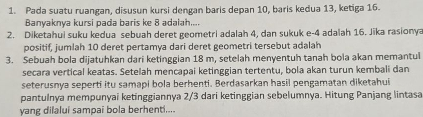 Pada suatu ruangan, disusun kursi dengan baris depan 10, baris kedua 13, ketiga 16. 
Banyaknya kursi pada baris ke 8 adalah.... 
2. Diketahui suku kedua sebuah deret geometri adalah 4, dan sukuk e-4 adalah 16. Jika rasionya 
positif, jumlah 10 deret pertamya dari deret geometri tersebut adalah 
3. Sebuah bola dijatuhkan dari ketinggian 18 m, setelah menyentuh tanah bola akan memantul 
secara vertical keatas. Setelah mencapai ketinggian tertentu, bola akan turun kembali dan 
seterusnya seperti itu samapi bola berhenti. Berdasarkan hasil pengamatan diketahui 
pantulnya mempunyai ketinggiannya 2/3 dari ketinggian sebelumnya. Hitung Panjang lintasa 
yang dilalui sampai bola berhenti....