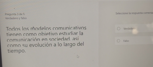 Pregunta 3 de 5 Seleccione la respuesta correcta
Verdadero y falso
Todos los modelos comunicativos Verdadero
tienen como obietivo estudiar la
comunicación en sociedad. así Falso
como su evolución a lo largo del
tiempo.