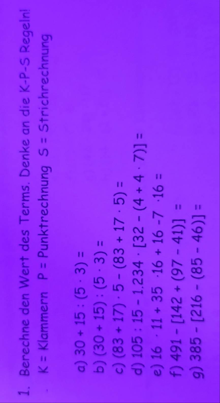 Berechne den Wert des Terms. Denke an die K-P-S Regeln!
K= Klammern P= Punktrechnung S= 5 Strichrechnung 
a) 30+15:(5· 3)=
b) (30+15):(5· 3)=
c) (83+17)· 5-(83+17· 5)=
d) 105:15-1.234· [32-(4+4· 7)]=
e) 16· 11+35· 16+16-7· 16=
f) 491-[142+(97-41)]=
g) 385-[216-(85-46)]=