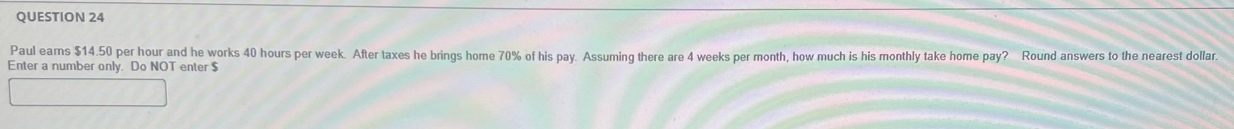 Paul ears $14.50 per hour and he works 40 hours per week. After taxes he brings home 70% of his pay. Assuming there are 4 weeks per month, how much is his monthly take home pay? Round answers to the nearest dollan 
Enter a number only. Do NOT enter $