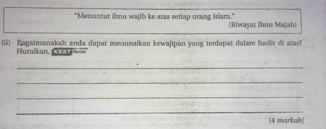 “Menuntut ilmu wajib ke atas setiap orang Islam.” 
(Riwayat Ibnu Majah) 
(ii) Bagaimanakah anda dapat menunaikan kewajipan yang terdapat dalam hadis di atas? 
Huraikan. vas Monner 
_ 
_ 
_ 
_ 
[4 markah]