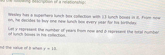 ad the following description of a relationship: 
Wesley has a superhero lunch box collection with 13 lunch boxes in it. From now 
on, he decides to buy one new lunch box every year for his birthday. 
Let y represent the number of years from now and b represent the total number 
of lunch boxes in his collection. 
nd the value of b when y=10.