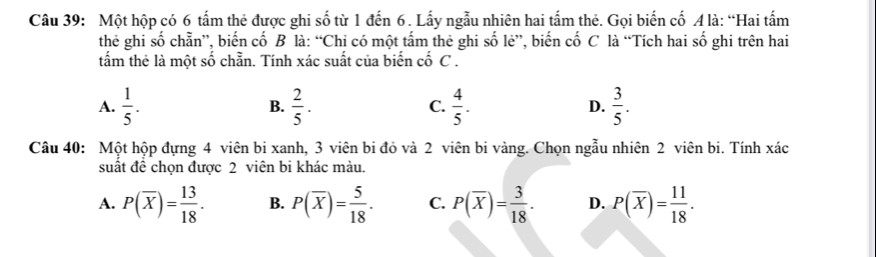 Một hộp có 6 tấm thẻ được ghi số từ 1 đến 6. Lấy ngẫu nhiên hai tấm thẻ. Gọi biến cố A là: “Hai tấm
theẻ ghi số chẵn”, biến cố B là: “Chi có một tấm thẻ ghi số lẻ”, biến cố C là “Tích hai số ghi trên hai
tấm thẻ là một số chẵn. Tính xác suất của biển cố C.
A.  1/5 . B.  2/5 . C.  4/5 . D.  3/5 . 
Câu 40: Một hộp đựng 4 viên bi xanh, 3 viên bi đỏ và 2 viên bi vàng. Chọn ngẫu nhiên 2 viên bi. Tính xác
suất đề chọn được 2 viên bi khác màu.
A. P(overline X)= 13/18 . B. P(overline X)= 5/18 . C. P(overline X)= 3/18 . D. P(overline X)= 11/18 .