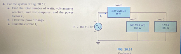 For the system of Fig. 20.51:
a. Find the total number of watts, volt-am
reactive, and volt-amperes, and the p
factor F_F
b. Draw the power triangle.
e. Find the current I_1
Problem