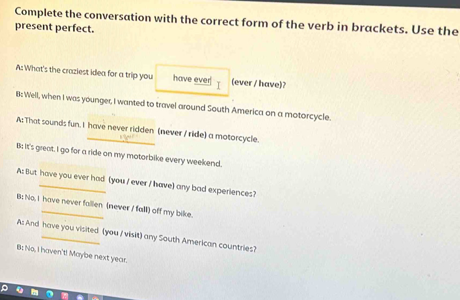 Complete the conversation with the correct form of the verb in brackets. Use the
present perfect.
A: What's the craziest idea for a trip you have ever T (ever / have)?
B: Well, when I was younger, I wanted to travel around South America on a motorcycle.
A: That sounds fun. I have never ridden (never / ride) a motorcycle.
B: It's great. I go for a ride on my motorbike every weekend.
A: But have you ever had (you / ever / have) any bad experiences?
B: No, I have never fallen (never / fall) off my bike.
A: And have you visited (you / visit) any South American countries?
B: No, I haven't! Maybe next year.