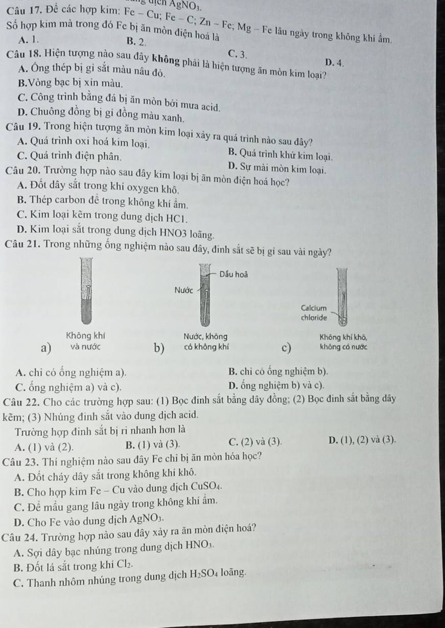 gNO_3.
Câu 17. Để các hợp kim: Fe - Cu; Fe - C; Zn - Fe; Mg - Fe lâu ngày trong không khi ẩm
Số hợp kim mà trong đó Fe bị ăn mòn điện hoá là
A. 1. B. 2.
C.3. D. 4.
Câu 18. Hiện tượng nào sau đây không phải là hiện tượng ăn mòn kim loại?
A. Ông thép bị gỉ sắt màu nâu đỏ.
B.Vòng bạc bị xin màu.
C. Công trình bằng đá bị ăn mòn bởi mưa acid.
D. Chuông đồng bị gi đồng màu xanh.
Câu 19. Trong hiện tượng ăn mòn kim loại xảy ra quá trình nào sau đây?
A. Quá trình oxi hoá kim loại. B. Quá trình khử kim loại.
C. Quá trình điện phân. D. Sự mài mòn kim loại.
Câu 20. Trường hợp nào sau dây kim loại bị ãn mòn điện hoá học?
A. Đốt dây sắt trong khí oxygen khô.
B. Thép carbon đề trong không khí ẩm.
C. Kim loại kẽm trong dung dịch HC1.
D. Kim loại sắt trong dung dịch HNO3 loãng.
Câu 21. Trong những ống nghiệm nào sau đây, đinh sắt sẽ bị gi sau vài ngày?
Dầu hoả
Nước
Calcium
chloride
Khōng khí Nước, không Khōng khí khō,
a) và nước b) có khōng khí c) không có nước
A. chi có ổng nghiệm a). B. chi có ổng nghiệm b).
C. ổng nghiệm a) và c). D. ống nghiệm b) và c).
Câu 22. Cho các trường hợp sau: (1) Bọc đinh sắt bằng dây đồng; (2) Bọc đinh sắt bằng dây
kẽm; (3) Nhúng đinh sắt vào dung dịch acid.
Trường hợp đinh sắt bị ri nhanh hơn là
A. (1) và (2). B. (1) và (3). C. (2) và (3). D. (1), (2) và (3).
Câu 23. Thí nghiệm nào sau đây Fe chỉ bị ăn mòn hóa học?
A. Đốt cháy dây sắt trong không khí khô.
B. Cho hợp kim Fe - Cu vào dung dịch CuSO₄.
C. Để mẫu gang lâu ngày trong không khí ẩm.
D. Cho Fe vào dung dịch Ap NO3.
Câu 24. Trường hợp nào sau dây xảy ra ăn mòn điện hoá?
A. Sợi dây bạc nhúng trong dung dịch HNO_3.
B. Đốt lá sắt trong khí Cl_2.
C. Thanh nhôm nhúng trong dung dịch H_2SO_4 loãng.