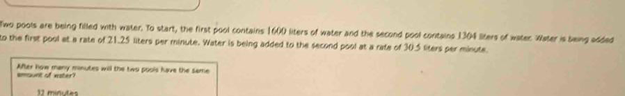 Two pools are being filled with water. To start, the first pool contains 1600 liters of water and the second pool contains 1304 liters of water. Water is being added 
to the first pool at a rate of 21.25 liters per minute. Water is being added to the second pool at a rate of 30.5 liters per minute. 
After how many minutes will the two pools have the seme 
imount of vaister?
32 miñutes