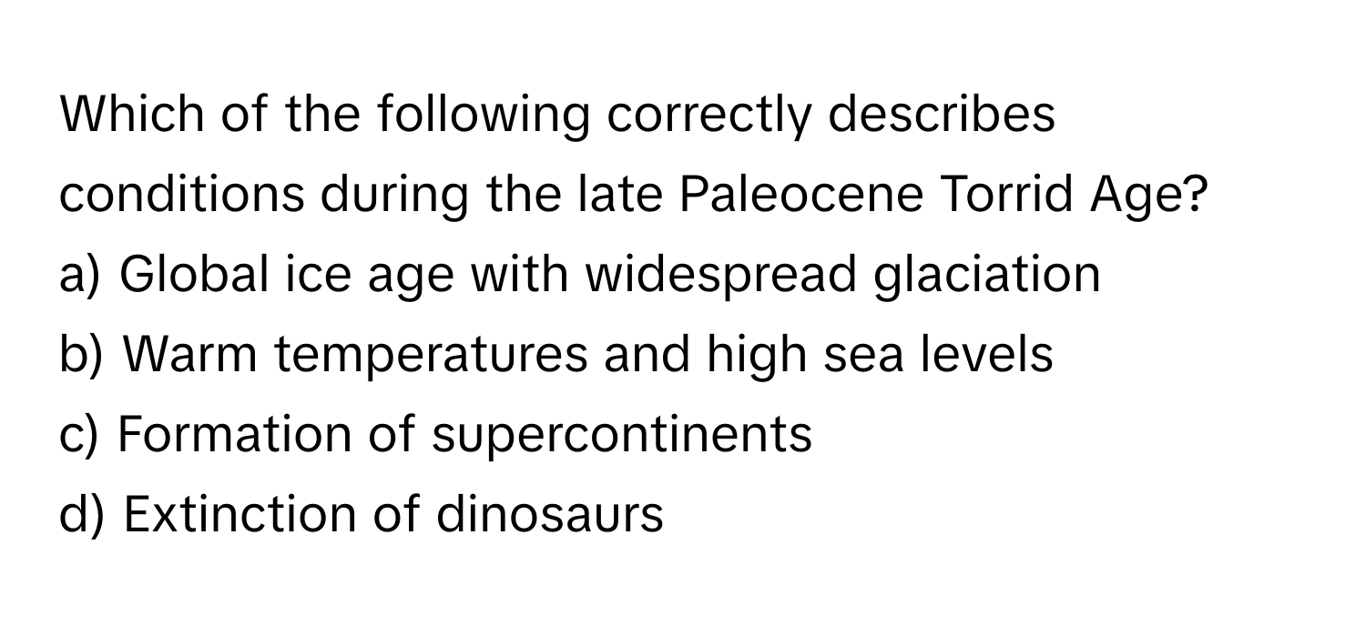 Which of the following correctly describes conditions during the late Paleocene Torrid Age?

a) Global ice age with widespread glaciation
b) Warm temperatures and high sea levels
c) Formation of supercontinents
d) Extinction of dinosaurs