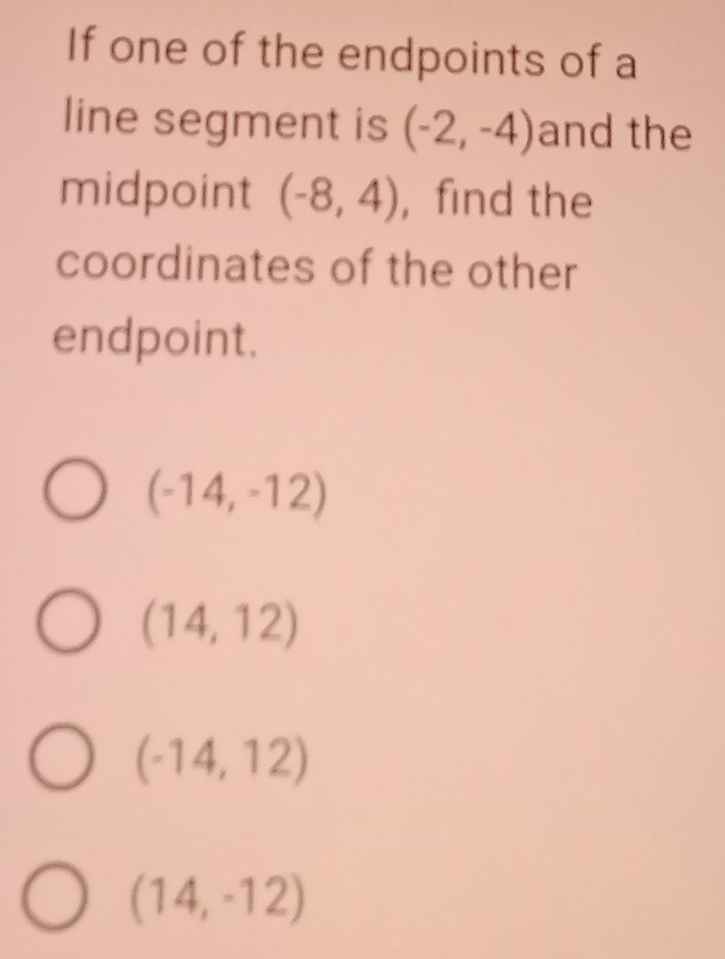 If one of the endpoints of a
line segment is (-2,-4) and the
midpoint (-8,4) , find the
coordinates of the other
endpoint.
(-14,-12)
(14,12)
(-14,12)
(14,-12)