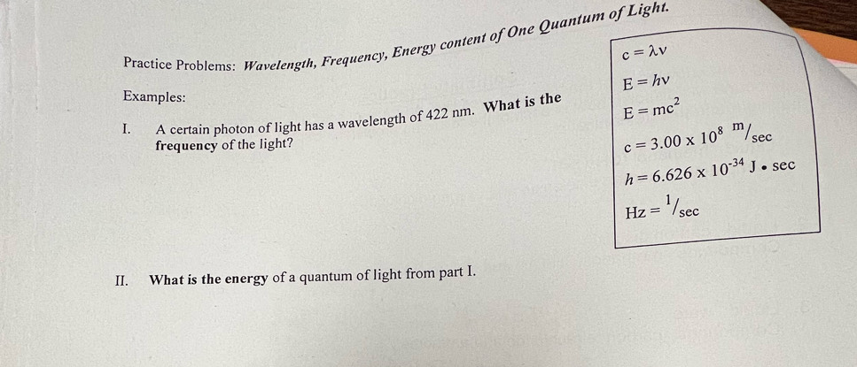 Practice Problems: Wavelength, Frequency, Energy content of One Quantum of Light
c=lambda v
E=hnu
Examples: 
I. A certain photon of light has a wavelength of 422 nm. What is the E=mc^2
frequency of the light?
c=3.00* 10^8m/sec
h=6.626* 10^(-34)J· sec
Hz=^1/_sec 
II. What is the energy of a quantum of light from part I.