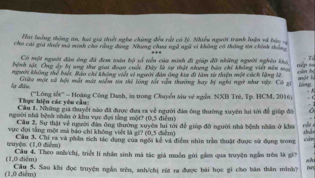 Hai luồng thông tin, hai giá thiết nghe chừng đều rất có lý. Nhiều người tranh luận và báo vệ
cho cái giả thiết mà mình cho rằng đúng. Nhưng chưa ngã ngũ vì không có thông tin chính thống
- Tổ
Có một người đàn ông đã đem toàn bộ số tiền của mình đi giúp đỡ những người nghèo khó,
bệnh tật. Ông ấy bị ung thư giai đoạn cuối. Đây là sự thật nhưng bảo chí không viết nên mội tiếp sa
người không thể biết. Báo chí không viết vì người đàn ông kia đi làm từ thiện một cách lặng lẽ. cán bộ
một là
Giữa một xã hội mất mát niềm tin thì lòng tốt vẫn thường hay bị nghi ngờ như vậy. Có gì
lạ đâu. làng.
- K
(“Lòng tổt” - Hoàng Công Danh, in trong Chuyển tàu vẻ ngắn. NXB Trẻ, Tp. HCM, 2016) -(
Thực hiện các yêu cầu:
- 1
Câu 1. Những giả thuyết nào đã được đưa ra về người đàn ông thường xuyên lui tới để giúp đỡ
người nhà bệnh nhân ở khu vực đợi tầng một? (0,5 điểm)
Câu 2. Sự thật về người đản ông thường xuyên luị tới để giúp đỡ người nhà bệnh nhân ở khu rồi c
thằn
vực đợi tầng một mà báo chí không viết là gì? (0,5 điểm) càn
Câu 3. Chỉ ra và phân tích tác dụng của ngôi kể và điểm nhìn trần thuật được sử dụng trong
truyện. (1,0 điểm)
Câu 4. Theo anh/chị, triết lí nhân sinh mà tác giả muốn gửi gắm qua truyện ngắn trên là gì?
(1,0 điểm) nh
Câu 5. Sau khi đọc truyện ngắn trên, anh/chị rút ra được bài học gì cho bản thân mình? tư<
(1,0 điểm)