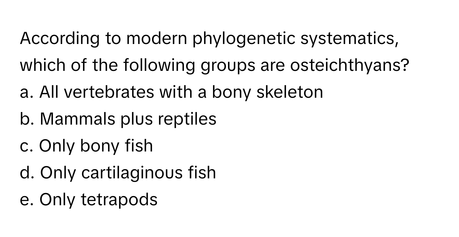 According to modern phylogenetic systematics, which of the following groups are osteichthyans?  
a. All vertebrates with a bony skeleton  
b. Mammals plus reptiles  
c. Only bony fish  
d. Only cartilaginous fish  
e. Only tetrapods