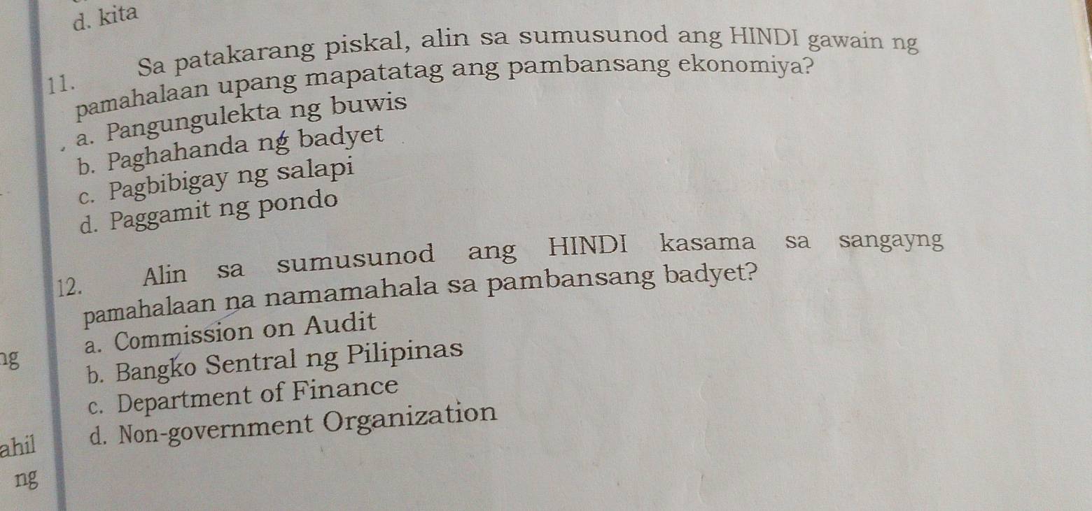 d. kita
Sa patakarang piskal, alin sa sumusunod ang HINDI gawain ng
11.
pamahalaan upang mapatatag ang pambansang ekonomiya?
a. Pangungulekta ng buwis
b. Paghahanda ng badyet
c. Pagbibigay ng salapi
d. Paggamit ng pondo
12. Alin sa sumusunod ang HINDI kasama sa sangayng
pamahalaan na namamahala sa pambansang badyet?
ng a. Commission on Audit
b. Bangko Sentral ng Pilipinas
c. Department of Finance
ahil d. Non-government Organization
ng