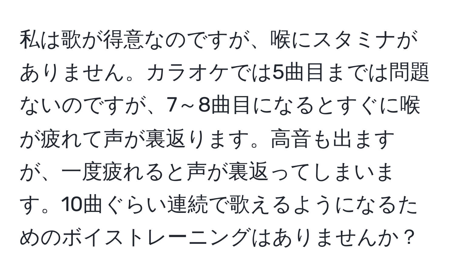 私は歌が得意なのですが、喉にスタミナがありません。カラオケでは5曲目までは問題ないのですが、7～8曲目になるとすぐに喉が疲れて声が裏返ります。高音も出ますが、一度疲れると声が裏返ってしまいます。10曲ぐらい連続で歌えるようになるためのボイストレーニングはありませんか？