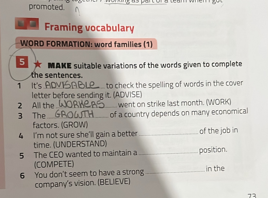 promoted. 
Framing vocabulary 
WORD FORMATION: word families (1) 
5 MAKE suitable variations of the words given to complete 
the sentences. 
1 It's _to check the spelling of words in the cover 
letter before sending it. (ADVISE) 
2 All the _went on strike last month. (WORK) 
3 The_ of a country depends on many economical 
factors. (GROW) 
4 I’m not sure she’ll gain a better _of the job in 
time. (UNDERSTAND) 
5 The CEO wanted to maintain a _position. 
(COMPETE) 
6 You don't seem to have a strong 
_in the 
company's vision. (BELIEVE) 
73