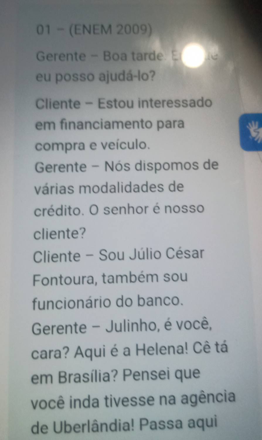 01 - (ENEM 2009) 
Gerente - Boa tarde. E 
eu posso ajudá-lo? 
Cliente - Estou interessado 
em financiamento para 
compra e veículo. 
Gerente - Nós dispomos de 
várias modalidades de 
crédito. O senhor é nosso 
cliente? 
Cliente - Sou Júlio César 
Fontoura, também sou 
funcionário do banco. 
Gerente - Julinho, é você, 
cara? Aqui é a Helena! Cê tá 
em Brasília? Pensei que 
você inda tivesse na agência 
de Uberlândia! Passa aqui