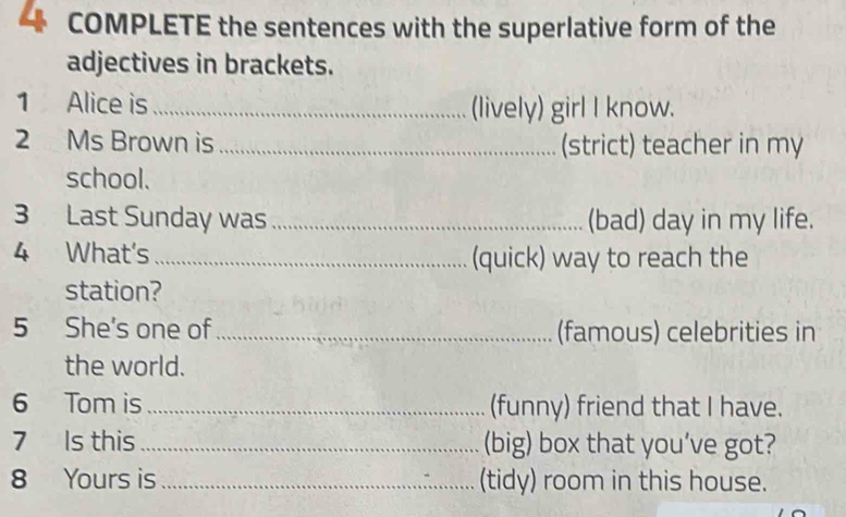 COMPLETE the sentences with the superlative form of the 
adjectives in brackets. 
1 Alice is _(lively) girl I know. 
2 Ms Brown is _(strict) teacher in my 
school. 
3 Last Sunday was _(bad) day in my life. 
4 What's _(quick) way to reach the 
station? 
5 She's one of _(famous) celebrities in 
the world. 
6 Tom is _(funny) friend that I have. 
7 Is this _(big) box that you’ve got? 
8 Yours is _(tidy) room in this house.