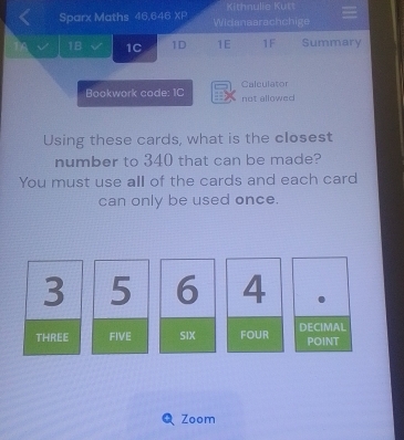 Kithnulie Kütt
Sparx Maths 46,646 x= Widanaarachchige
1B 1C 1D 1E 1F Summary
Bookwork code: 1C not allowed Calculator
Using these cards, what is the closest
number to 340 that can be made?
You must use all of the cards and each card
can only be used once.
3 5 6 4
THREE FIVE SIX FOUR DECIMAL
POINT
Zoom