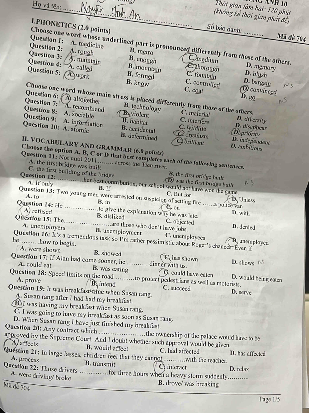 ÁNH 10
Họ và tên:
_ Thời gian làm bài: 120 phút
(không kể thời gian phát đề)
I.PHONETICS (2.0 points)
ố báo danh: Mã đề 704
Choose one word whose underlined part is pronounced differently from those of the others.
Question 1: A. medicine B. metro Comedium D. memory
Question 2: A. rough B. enough C. thorough
Question 3: A. maintain B. mountain C. fountain
Question 4: A. called B. formed C. controlled
D. blush
Question 5: Awork B. know C. coat
D. bargain
Dconvinced
D. go
Choose one word whose main stress is placed differently from those of the others.
Question 6: A altogether B. technology C. material
Question 7: A. recommend Baviolent C. interfere
Question 8: A. sociable B. habitat C. wildlife
D. diversity
Question 9: A. information B. accidental C organism
D. disappear
Depriority
Question 10: A. atomic B. determined C brilliant D. ambitious
D. independent
II. VOCABULARY AND GRAMMAR (6.0 points)
Choose the option A, B, C or D that best completes each of the following sentences.
Question 11: Not until 2011……... across the Tien river.
A. the first bridge was built B. the first bridge built
C. the first building of the bridge D was the first bridge built
Question 12: _ther best contribution, our school would not have won the game.
A. If only B. If C. But for
Question 13: Two young men were arrested on suspicion of setting fire …..a police van
D、 Unless
A. to B. in C on
Question 14: He_ .to give the explanation why he was late.
D. with
A refused B. disliked C. objected D. denied
Question 15: The. _are those who don’t have jobs.
A. unemployers B. unemployment C. unemployees D unemployed
Question 16: It’s a tremendous task so I’m rather pessimistic about Roger’s chances. Even if
he………how to begin.
A. were shown B. showed C. has shown D. shows
Question 17: If Alan had come sooner, he_ dinner with us.
A. could eat B. was eating C. could have eaten D. would being eaten
Question 18: Speed limits on the road _…to protect pedestrians as well as motorists.
A. prove B. intend C. succeed D. serve
Question 19: It was breakfast time when Susan rang.
A. Susan rang after I had had my breakfast.
B. I was having my breakfast when Susan rang.
C. I was going to have my breakfast as soon as Susan rang.
D. When Susan rang I have just finished my breakfast.
Question 20: Any contract which _the ownership of the palace would have to be
approved by the Supreme Court. And I doubt whether such approval would be given.
A affects B. would affect C. had affected D. has affected
Question 21: In large lasses, children feel that they cannot_ with the teacher.
A. process B. transmit C interact D. relax
Question 22: Those drivers_ for three hours when a heavy storm suddenly._
A. were driving/ broke
B. drove/ was breaking
Mã đề 704
Page 1/5