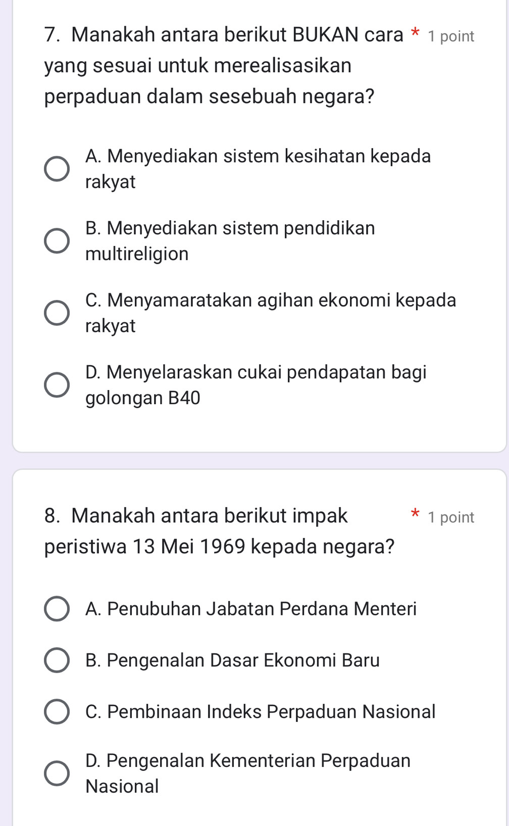 Manakah antara berikut BUKAN cara * 1 point
yang sesuai untuk merealisasikan
perpaduan dalam sesebuah negara?
A. Menyediakan sistem kesihatan kepada
rakyat
B. Menyediakan sistem pendidikan
multireligion
C. Menyamaratakan agihan ekonomi kepada
rakyat
D. Menyelaraskan cukai pendapatan bagi
golongan B40
8. Manakah antara berikut impak 1 point
peristiwa 13 Mei 1969 kepada negara?
A. Penubuhan Jabatan Perdana Menteri
B. Pengenalan Dasar Ekonomi Baru
C. Pembinaan Indeks Perpaduan Nasional
D. Pengenalan Kementerian Perpaduan
Nasional