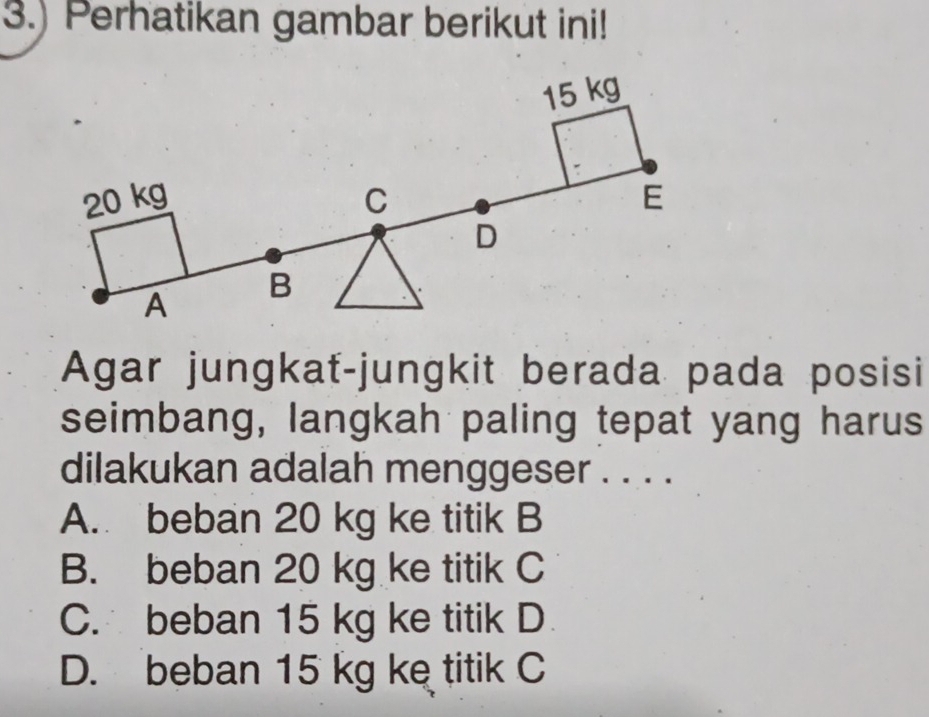 3.) Perhatikan gambar berikut ini!
15 kg
20 kg C E
D
A
B
Agar jungkať-jungkit berada pada posisi
seimbang, langkah paling tepat yang harus
dilakukan adalah menggeser . . . .
A. beban 20 kg ke titik B
B. beban 20 kg ke titik C
C. beban 15 kg ke titik D
D. beban 15 kg ke titik C