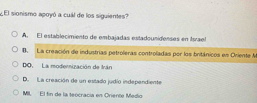 ¿El sionismo apoyó a cuál de los siguientes?
A. El establecimiento de embajadas estadounidenses en Israel
B. La creación de industrias petroleras controladas por los británicos en Oriente M
DO. La modernización de Irán
D. La creación de un estado judío independiente
MI. El fin de la teocracia en Oriente Medio