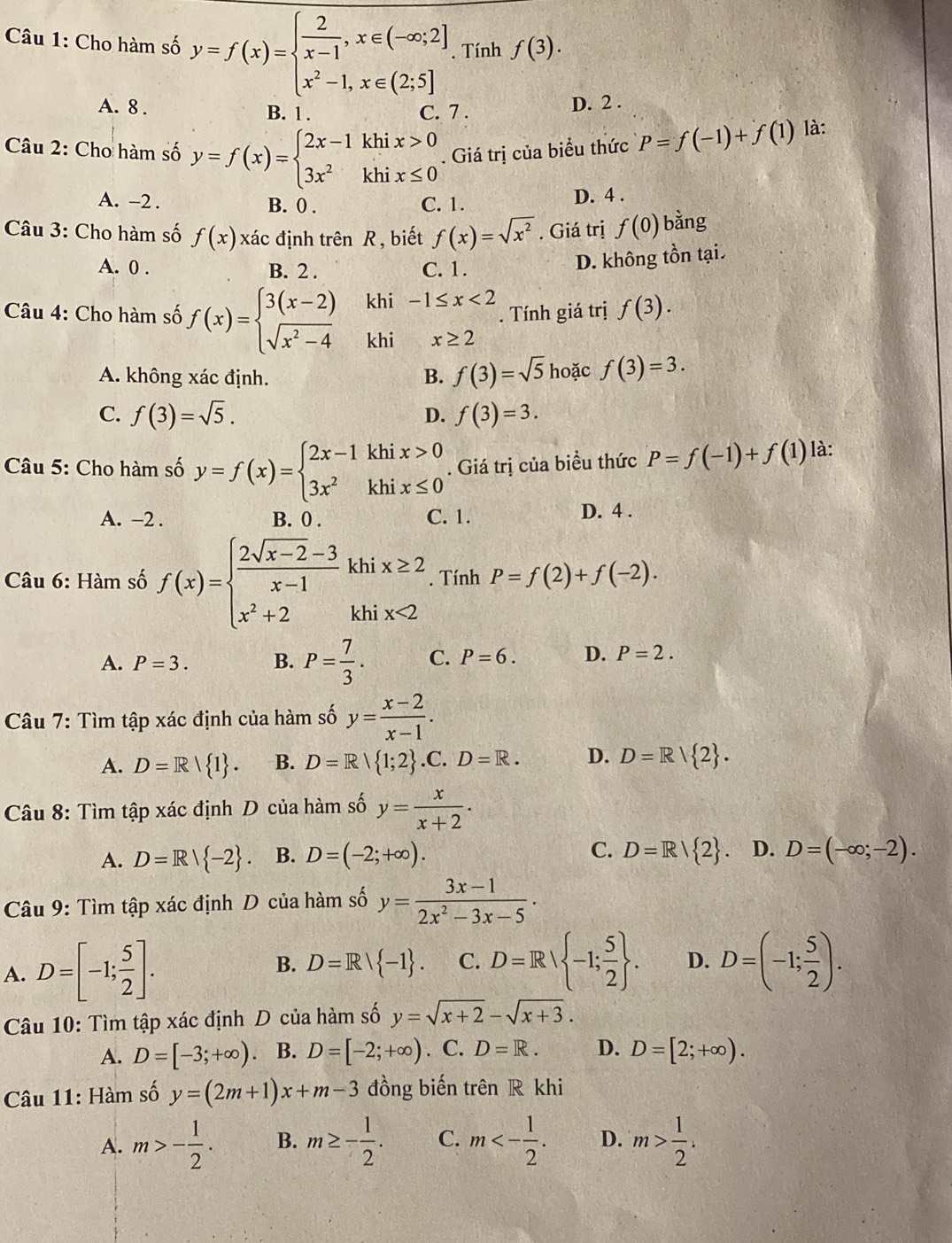 Cho hàm số y=f(x)=beginarrayl  2/x-1 ,x∈ (-∈fty ;2] x^2-1,x∈ (2;5]endarray.. Tính f(3).
A. 8 . D. 2 .
B. 1 . C. 7 .
Câu 2: Cho hàm số y=f(x)=beginarrayl 2x-1khix>0 3x^2khix≤ 0endarray.. Giá trị của biểu thức P=f(-1)+f(1) là:
A. -2 . B. 0 . C. 1. D. 4 .
Câu 3: Cho hàm số f(x) xác định trên R, biết f(x)=sqrt(x^2). Giá trị f(0) bằng
A. 0 . B. 2 . C. 1.
D. không tồn tại.
khi -1≤ x<2</tex> . Tính giá trị f(3).
Câu 4: Cho hàm số f(x)=beginarrayl 3(x-2) sqrt(x^2-4)endarray. khi x≥ 2
A. không xác định. B. f(3)=sqrt(5) hoặc f(3)=3.
C. f(3)=sqrt(5). f(3)=3.
D.
Câu 5: Cho hàm số y=f(x)=beginarrayl 2x-1khix>0 3x^2khix≤ 0endarray.. Giá trị của biều thức P=f(-1)+f(1) là:
A. -2 . B. 0 . C. 1. D. 4 .
Câu 6: Hàm số f(x)=beginarrayl  (2sqrt(x-2)-3)/x-1 khix≥ 2 x^2+2khix<2endarray.. Tính P=f(2)+f(-2).
A. P=3. B. P= 7/3 . C. P=6. D. P=2.
Câu 7: Tìm tập xác định của hàm số y= (x-2)/x-1 .
A. D=R| 1 . B. D=R 1;2 .C.D=R. D. D=R/ 2 .
Câu 8: Tìm tập xác định D của hàm số y= x/x+2 .
A. D=R/ -2 . B. D=(-2;+∈fty ). C. D=R/ 2 D. D=(-∈fty ;-2).
Câu 9: Tìm tập xác định D của hàm số y= (3x-1)/2x^2-3x-5 ·
A. D=[-1; 5/2 ].
B. D=R/ -1 . C. D=R| -1; 5/2  . D. D=(-1; 5/2 ).
Câu 10: Tìm tập xác định D của hàm số y=sqrt(x+2)-sqrt(x+3).
A. D=[-3;+∈fty ) B. D=[-2;+∈fty ). C. D=R. D. D=[2;+∈fty ).
Câu 11: Hàm số y=(2m+1)x+m-3 đồng biến trên R khi
A. m>- 1/2 . B. m≥ - 1/2 . C. m<- 1/2 . D. m> 1/2 .